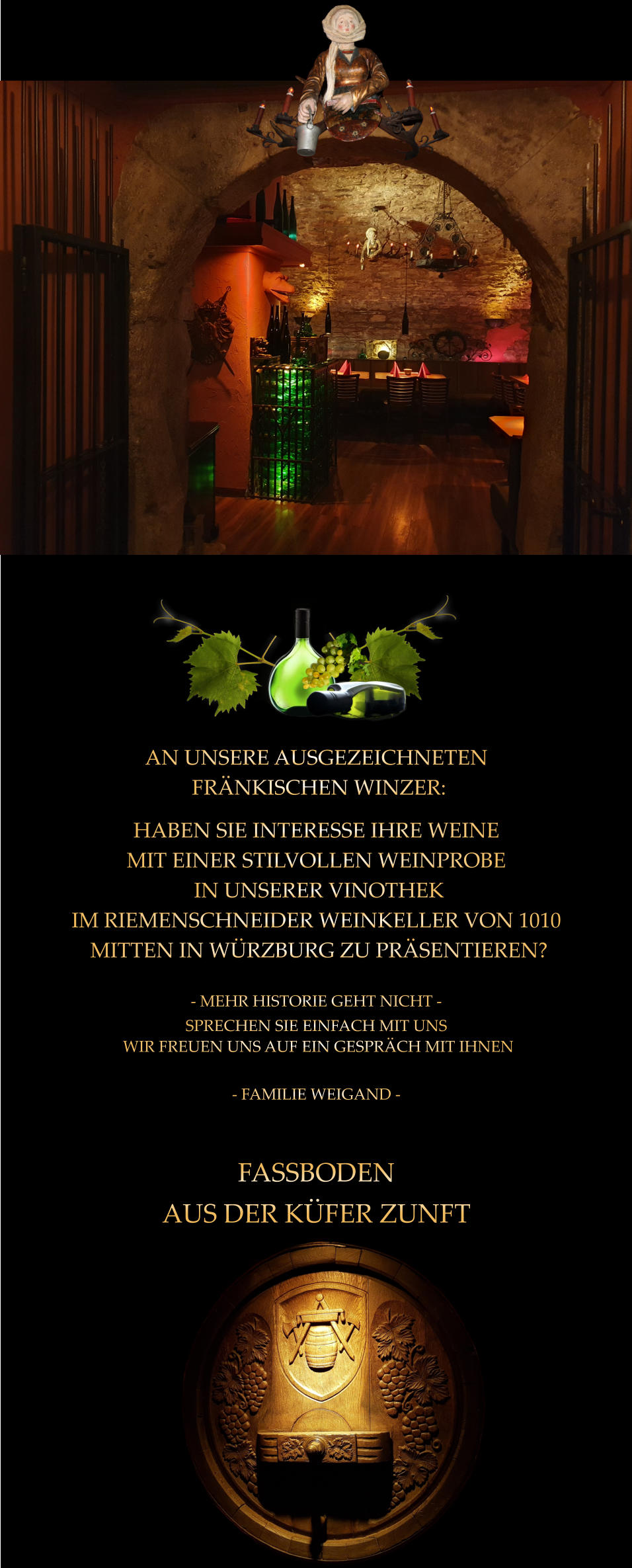 FASSBODEN AUS DER KÜFER ZUNFT  AN UNSERE AUSGEZEICHNETEN  FRÄNKISCHEN WINZER: HABEN SIE INTERESSE IHRE WEINE MIT EINER STILVOLLEN WEINPROBE  IN UNSERER VINOTHEK  IM RIEMENSCHNEIDER WEINKELLER VON 1010  MITTEN IN WÜRZBURG ZU PRÄSENTIEREN?  - MEHR HISTORIE GEHT NICHT - SPRECHEN SIE EINFACH MIT UNS  WIR FREUEN UNS AUF EIN GESPRÄCH MIT IHNEN  - FAMILIE WEIGAND -
