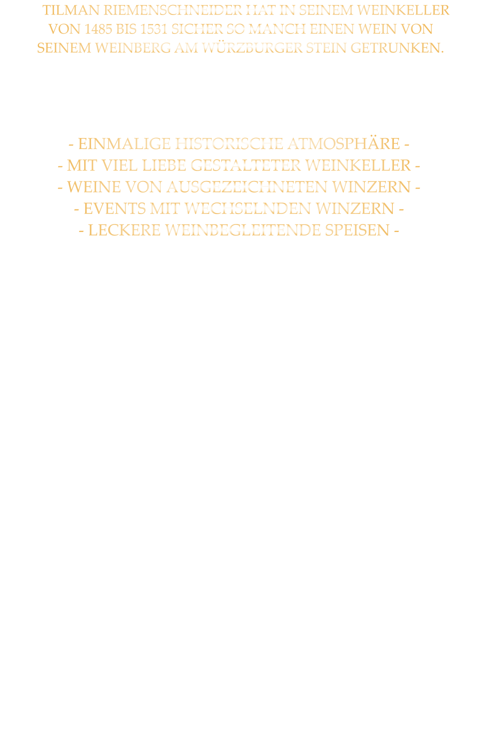 TILMAN RIEMENSCHNEIDER HAT IN SEINEM WEINKELLER  VON 1485 BIS 1531 SICHER SO MANCH EINEN WEIN VON  SEINEM WEINBERG AM WÜRZBURGER STEIN GETRUNKEN.     - EINMALIGE HISTORISCHE ATMOSPHÄRE - - MIT VIEL LIEBE GESTALTETER WEINKELLER - - WEINE VON AUSGEZEICHNETEN WINZERN - - EVENTS MIT WECHSELNDEN WINZERN - - LECKERE WEINBEGLEITENDE SPEISEN -            - WEINPROBEN BIS  25 PERSONEN - MIT DEN WEINGÜTERN WEINGUT REISS WEINGUT BÜRGRSPITAL - WEINGUT WIRSCHING SPRECHEN  SIE MIT UNS WIR GESTALTEN IHRE VERANSTALTUNG